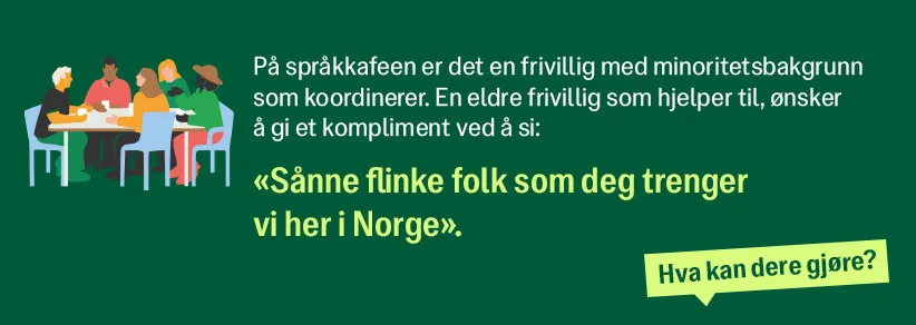 På språkkafeen er det en frivillig med minoritetsbakgrunn som koordinerer. En eldre frivillig som hjelper til, ønsker å gi et kompliment ved å si: "sånne flinke folk som deg trenger vi her i Norge"